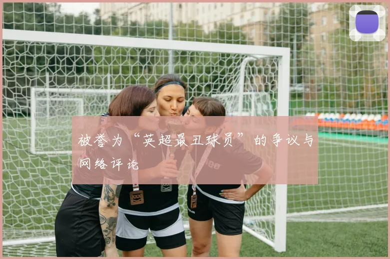 被誉为“英超最丑球员”的争议与网络评论