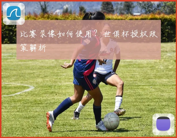 比赛录像如何使用？世俱杯授权政策解析