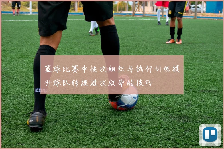 篮球比赛中快攻组织与执行训练提升球队转换进攻效率的技巧
