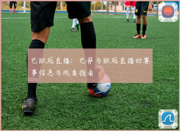 巴欧冠直播：巴萨与欧冠直播的赛事信息与观看指南